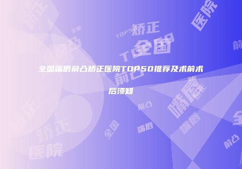 全国嘴唇前凸矫正医院TOP50推荐及术前术后须知