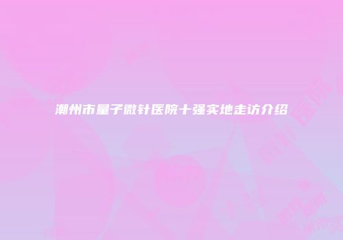 潮州市量子微针医院十强实地走访介绍