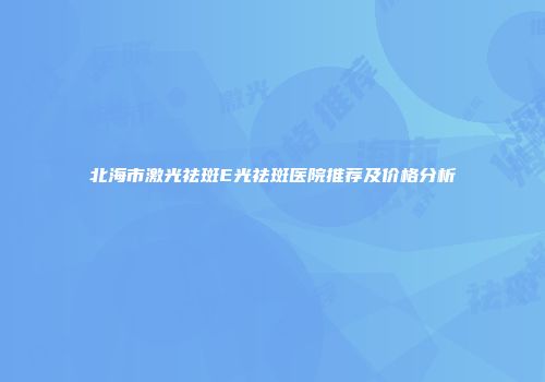 北海市激光祛斑E光祛斑医院推荐及价格分析