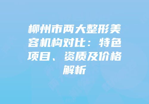 柳州市两大整形美容机构对比：特色项目、资质及价格解析