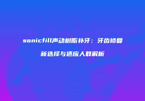 sonicfill声动树脂补牙：牙齿修复新选择与适应人群解析