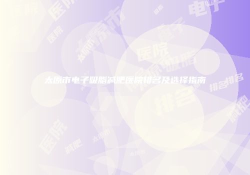 太原市电子吸脂减肥医院排名及选择指南