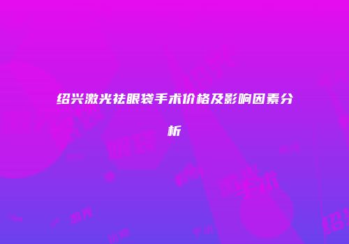 绍兴激光祛眼袋手术价格及影响因素分析