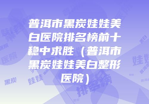 普洱市黑炭娃娃美白医院排名榜前十稳中求胜（普洱市黑炭娃娃美白整形医院）