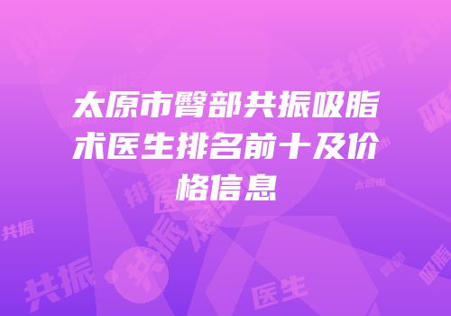 太原市臀部共振吸脂术医生排名前十及价格信息