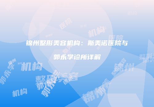 锦州整形美容机构：斯美诺医院与郭永学诊所详解