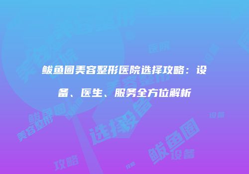 鲅鱼圈美容整形医院选择攻略：设备、医生、服务全方位解析