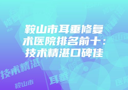 鞍山市耳垂修复术医院排名前十：技术精湛口碑佳