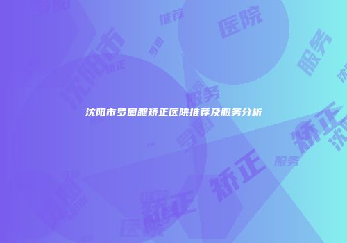 沈阳市罗圈腿矫正医院推荐及服务分析