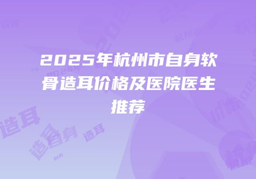 2025年杭州市自身软骨造耳价格及医院医生推荐