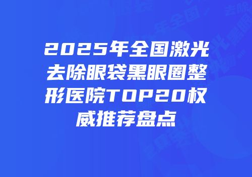 2025年全国激光去除眼袋黑眼圈整形医院TOP20权威推荐盘点
