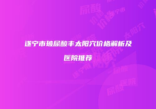 遂宁市玻尿酸丰太阳穴价格解析及医院推荐