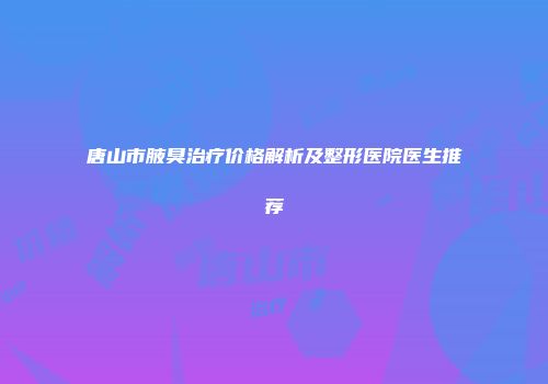唐山市腋臭治疗价格解析及整形医院医生推荐