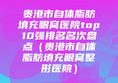 贵港市自体脂肪填充眼窝医院top10强排名名次盘点（贵港市自体脂肪填充眼窝整形医院）
