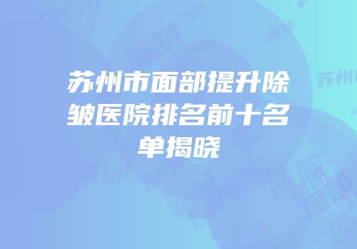 苏州市面部提升除皱医院排名前十名单揭晓
