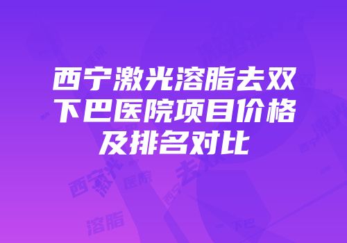 西宁激光溶脂去双下巴医院项目价格及排名对比