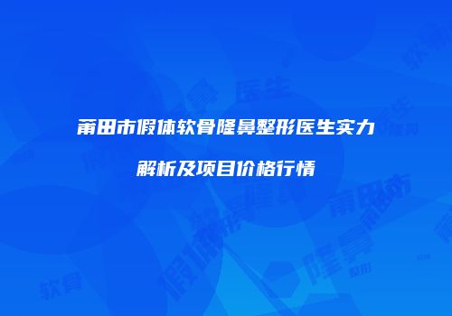 莆田市假体软骨隆鼻整形医生实力解析及项目价格行情