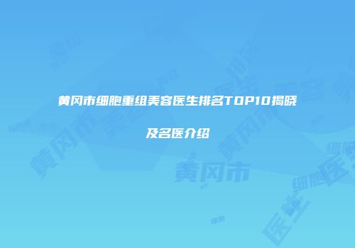 黄冈市细胞重组美容医生排名TOP10揭晓及名医介绍
