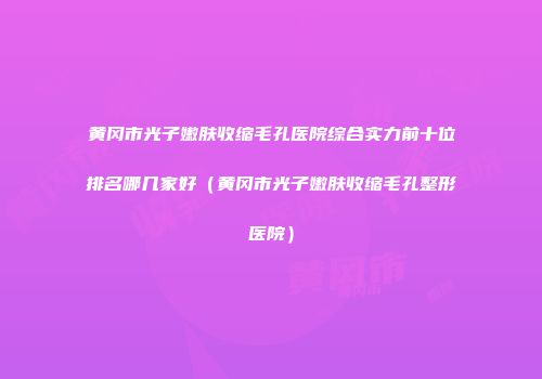 黄冈市光子嫩肤收缩毛孔医院综合实力前十位排名哪几家好（黄冈市光子嫩肤收缩毛孔整形医院）