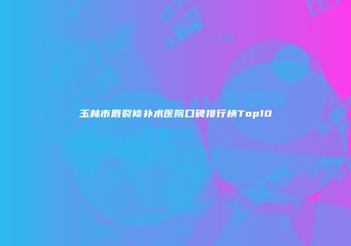 玉林市唇裂修补术医院口碑排行榜Top10