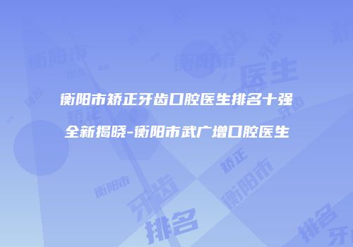 衡阳市矫正牙齿口腔医生排名十强全新揭晓-衡阳市武广增口腔医生