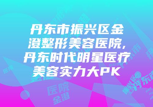 丹东市振兴区金澄整形美容医院,丹东时代明星医疗美容实力大PK