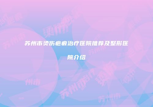 苏州市烫伤疤痕治疗医院推荐及整形医院介绍