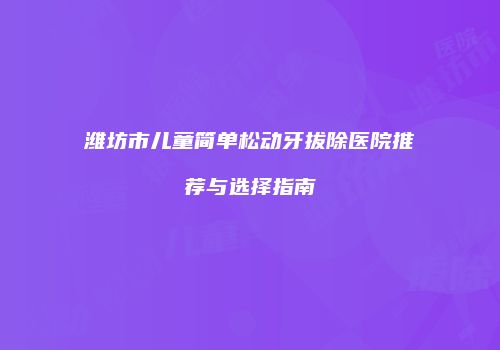 潍坊市儿童简单松动牙拔除医院推荐与选择指南