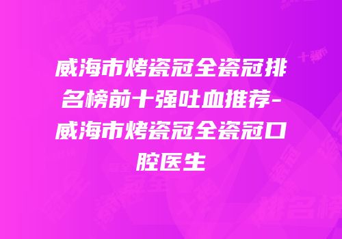 威海市烤瓷冠全瓷冠排名榜前十强吐血推荐-威海市烤瓷冠全瓷冠口腔医生