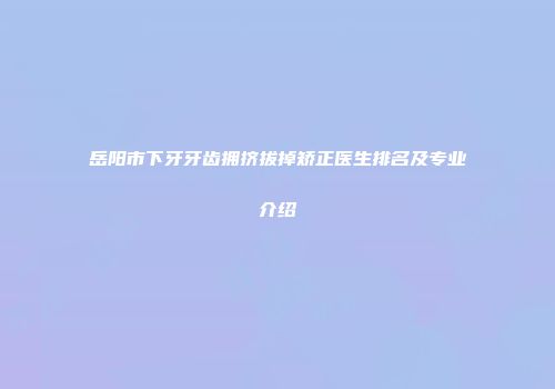岳阳市下牙牙齿拥挤拔掉矫正医生排名及专业介绍