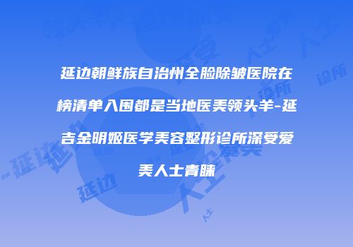 延边朝鲜族自治州全脸除皱医院在榜清单入围都是当地医美领头羊-延吉金明姬医学美容整形诊所深受爱美人士青睐