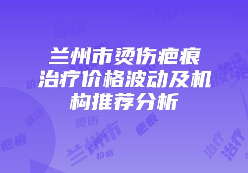 兰州市烫伤疤痕治疗价格波动及机构推荐分析