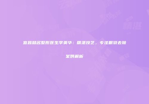 宜昌知名整形医生李英华：精湛技艺，专注眼袋去除案例解析