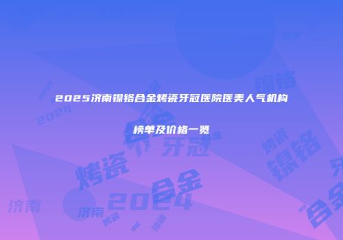 2025济南镍铬合金烤瓷牙冠医院医美人气机构榜单及价格一览