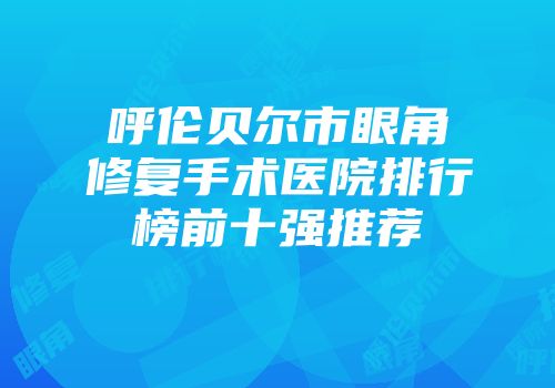 呼伦贝尔市眼角修复手术医院排行榜前十强推荐