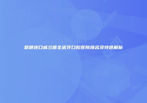昆明进口威兰德全瓷牙口腔医院排名及特色解析