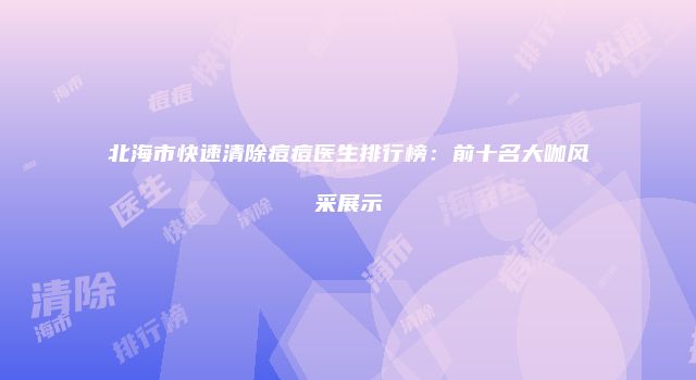 北海市快速清除痘痘医生排行榜：前十名大咖风采展示