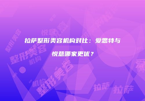 拉萨整形美容机构对比：爱思特与悦意哪家更优？