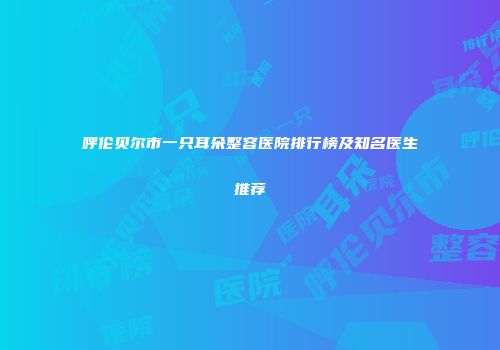 呼伦贝尔市一只耳朵整容医院排行榜及知名医生推荐