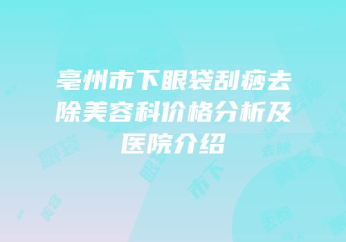 亳州市下眼袋刮痧去除美容科价格分析及医院介绍