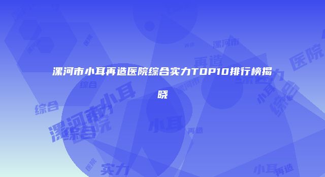 漯河市小耳再造医院综合实力TOP10排行榜揭晓