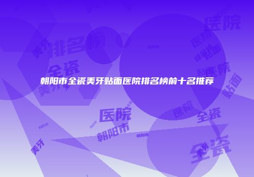 朝阳市全瓷美牙贴面医院排名榜前十名推荐