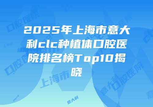 2025年上海市意大利clc种植体口腔医院排名榜Top10揭晓