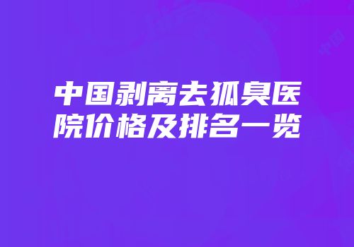 中国剥离去狐臭医院价格及排名一览