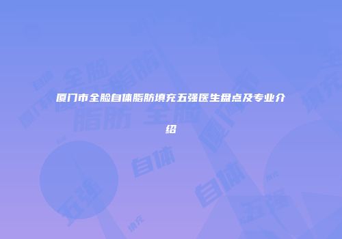厦门市全脸自体脂肪填充五强医生盘点及专业介绍