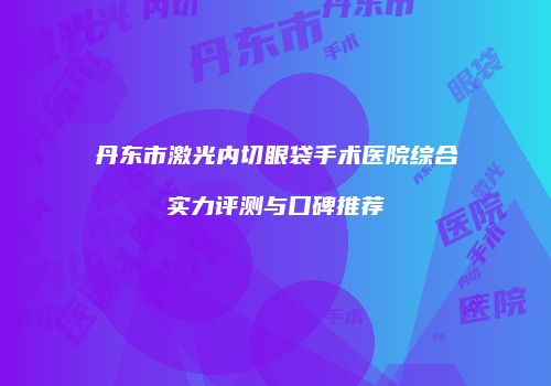 丹东市激光内切眼袋手术医院综合实力评测与口碑推荐