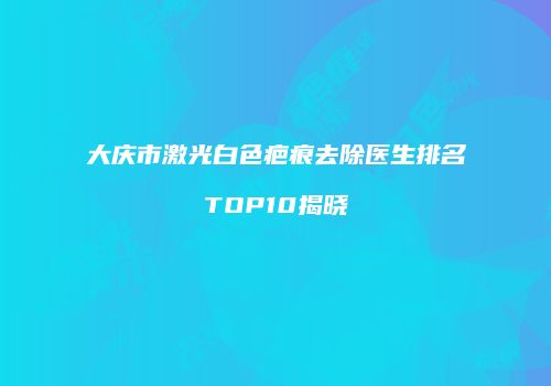 大庆市激光白色疤痕去除医生排名TOP10揭晓