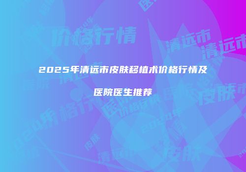 2025年清远市皮肤移植术价格行情及医院医生推荐