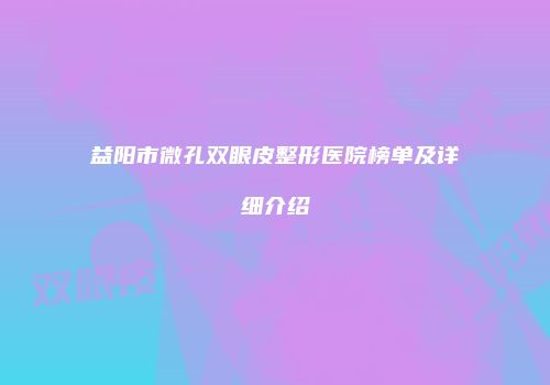 益阳市微孔双眼皮整形医院榜单及详细介绍