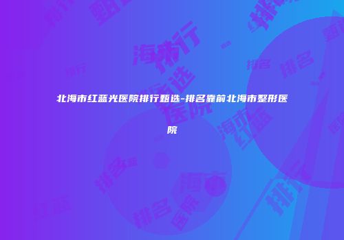 北海市红蓝光医院排行甄选-排名靠前北海市整形医院